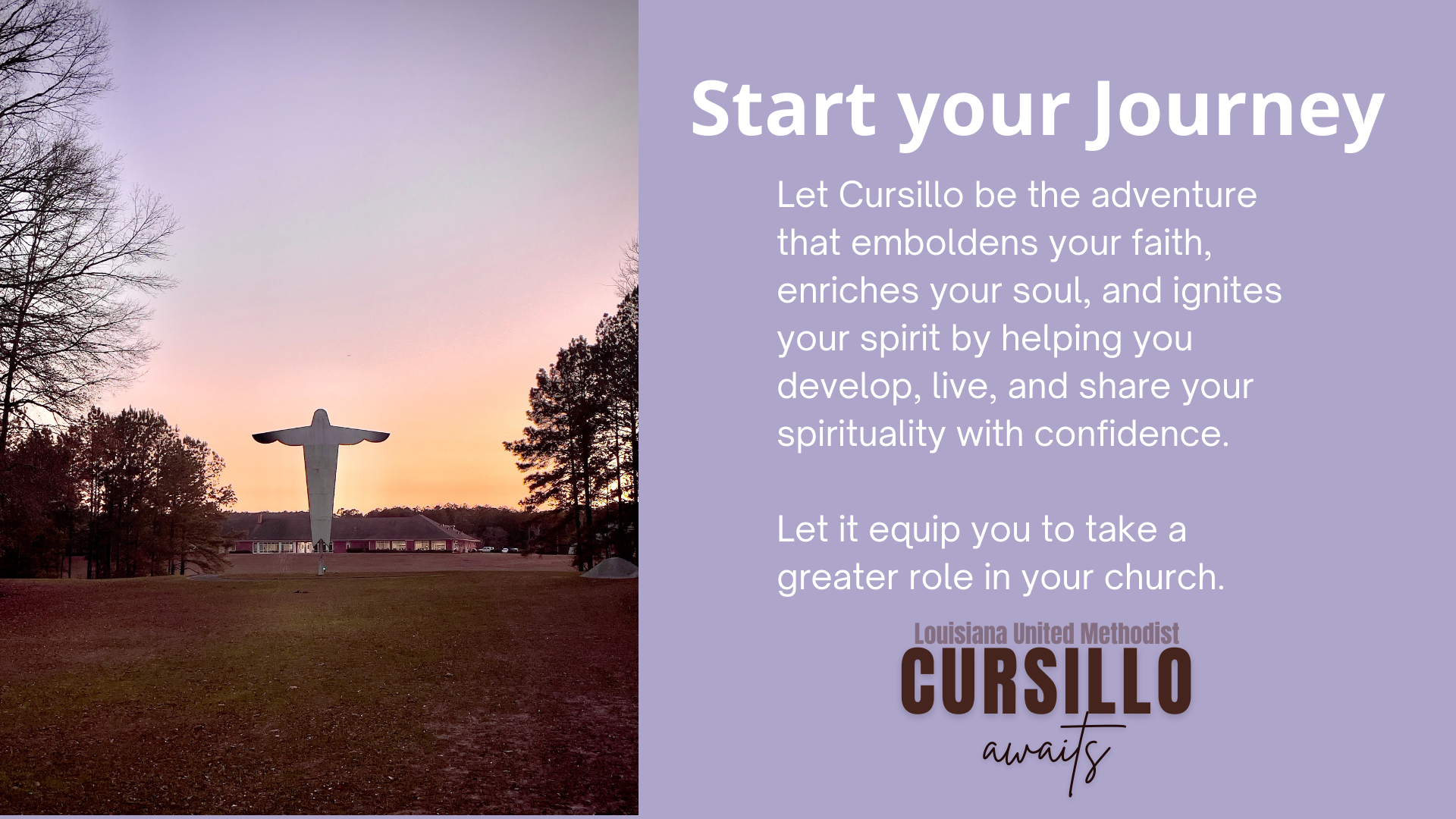 Start your Journey: Let Cursillo be the adventure that emboldens your faith, enriches your soul, and ignites your spirit by helping you develop, live, and share your spirituality with confidence. Let it equip you to take a greater role in your church.