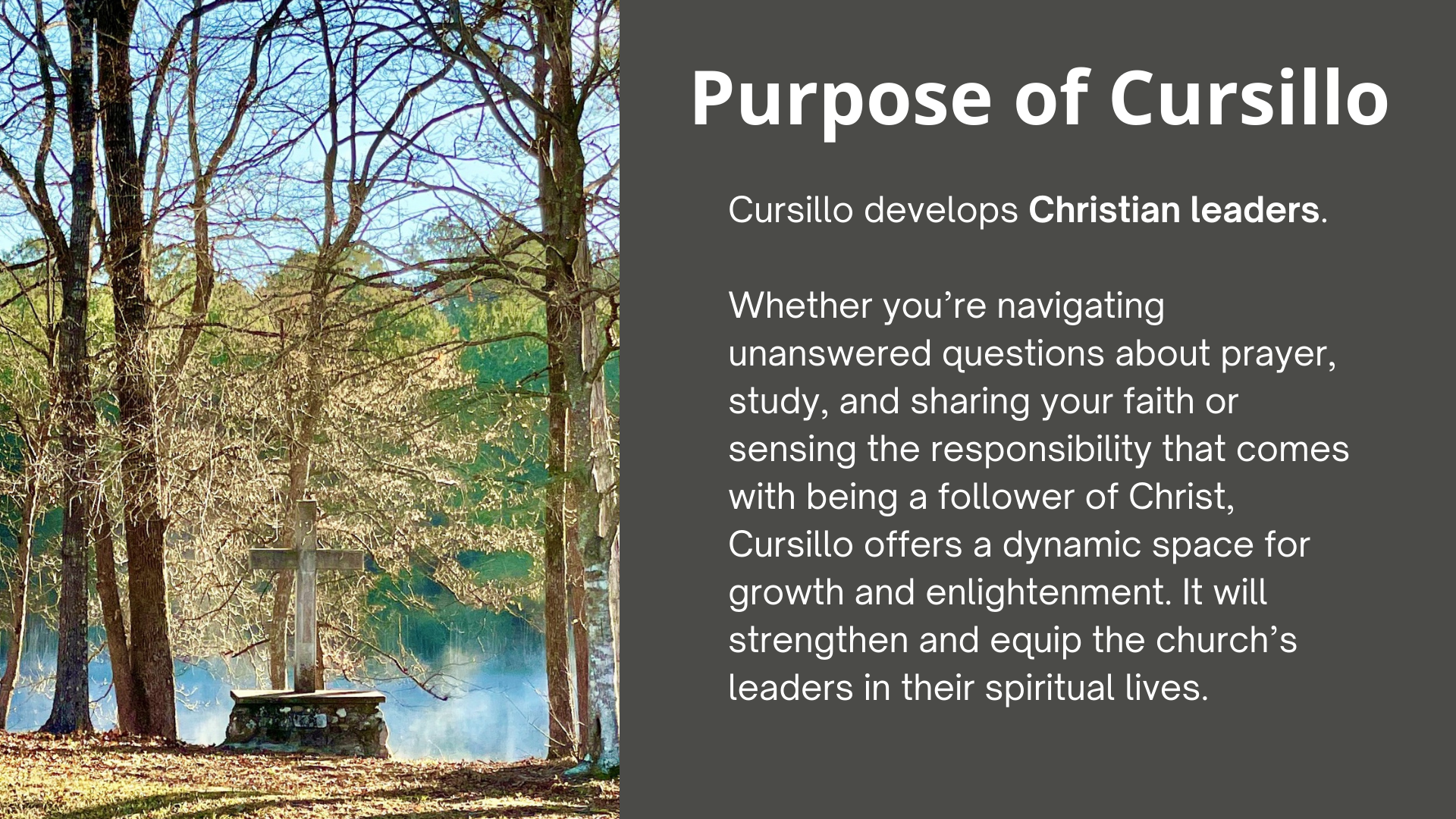 The Purpose of Cursillo Cursillo develops Christian leaders. Whether you’re navigating unanswered questions about prayer, study, and sharing your faith or sensing the responsibility that comes with being a follower of Christ, Cursillo offers a dynamic space for growth and enlightenment. It will strengthen and equip the church’s leaders in their spiritual lives.