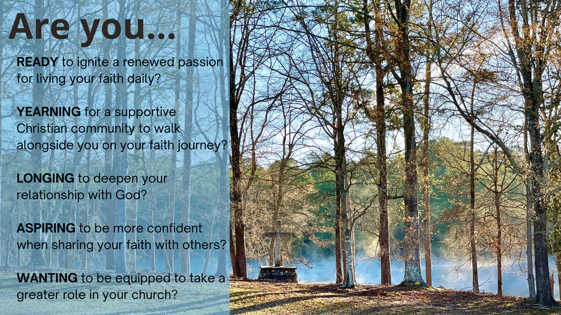 Are you READY to ignite a renewed passion for living your faith daily? YEARNING for a supportive Christian community to walk alongside you on your faith journey? LONGING to deepen your relationship with God? ASPIRING to be more confident when sharing your faith with others? WANTING to be equipped to take a greater role in your church?